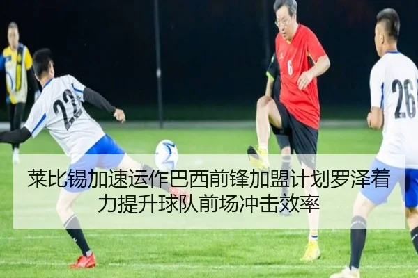 莱比锡加速运作巴西前锋加盟计划罗泽着力提升球队前场冲击效率